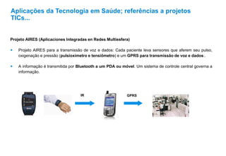 Projeto AIRES (Aplicaciones Integradas en Redes Multiesfera)
 Projeto AIRES para a transmissão de voz e dados: Cada paciente leva sensores que aferem seu pulso,
oxigenação e pressão (pulsioxímetro e tensiômetro) e um GPRS para transmissão de voz e dados:.
 A informação é transmitida por Bluetooth a um PDA ou móvel. Um sistema de controle central governa a
informação.
Aplicações da Tecnologia em Saúde; referências a projetos
TICs...
IR GPRS
 