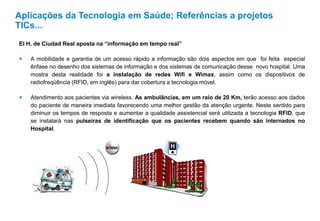 El H. de Ciudad Real aposta na “informação em tempo real”
 A mobilidade e garantia de um acesso rápido a informação são dois aspectos em que foi feita especial
ênfase no desenho dos sistemas de informação e dos sistemas de comunicação desse novo hospital. Uma
mostra desta realidade foi a instalação de redes Wifi e Wimax, assim como os dispositivos de
radiofreqüência (RFID, em inglês) para dar cobertura a tecnologia móvel.
 Atendimento aos pacientes via wireless. As ambulâncias, em um raio de 20 Km, terão acesso aos dados
do paciente de maneira imediata favorecendo uma melhor gestão da atenção urgente. Neste sentido para
diminuir os tempos de resposta e aumentar a qualidade assistencial será utilizada a tecnologia RFID, que
se instalará nas pulseiras de identificação que os pacientes recebem quando são internados no
Hospital.
Aplicações da Tecnologia em Saúde; Referências a projetos
TICs...
 