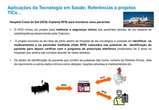 Hospital Costa do Sol (HCS) implanta RFID para monitorar seus pacientes
 O HCS iniciou um projeto para melhorar a segurança clínica dos pacientes através de um sistema de
radiofreqüência desenvolvido pela Cetecom.
 O projeto encontra se em fase de piloto dentro do Hospital de dia oncológico e consiste em identificar os
medicamentos e os pacientes mediante chips RFID colocados nas pulseiras de identificação do
paciente para depois verificar com o programa de prescrição eletrônica (implantado há 5 anos no
Hospital) que ambos são corretos através de redes wireless.
 Os dados de identificação do paciente que contém as pulseiras são nome, número da História Clínica, data
de nascimento e outros dados clínicos como alergias, reações adversas a medicamentos etc.
Aplicações da Tecnologia em Saúde; Referências a projetos
TICs...
SOFTWARE
RFID
 