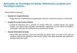 Serviço Madrileno de Saúde
 Hospital G.U. Gregório Marañón:
 Projeto Movi-Dev de telemedicina e hospitalização a domicílio: o terminal do usuário é um PDA iPAQ
 Hospital Clínico San Carlos de Madrid:
 Unidade de Enfermaria com a utilização do Compaq iPAQ com o software Gacela (com Gacela
Pocket), que registra todas evoluções, intercorrências, implantando um novo sistema de trabalho e
planificação e execução dos cuidados de forma eficiente ao pé do leito.
 Hospital Universitário de Getafe
 Utiliza PDA’s para gerenciar o menu dos internados que podem seguir uma dieta normal, para que
escolham conforme sua preferência. Este recurso também está sendo expandido para gerenciar o
armazenamento da rouparia
Aplicações da Tecnologia em Saúde; Referências a projetos com
tecnologia wireless...
 