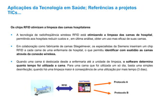 Os chips RFID otimizam a limpeza das camas hospitalares
 A tecnologia de radiofreqüência wireless RFID está otimizando a limpeza das camas de hospital,
permitindo aos hospitais reduzir custos e , em última análise, obter um uso mas eficaz de suas camas.
 Em colaboração como fabricante de camas Stiegelmever, os especialistas da Siemens inseriram um chip
RFID a cada cama de uma enfermaria de hospital, o que permitiu identificar com exatidão as camas
através da conexão wireless.
 Quando uma cama é deslocada desde a enfermaria até a unidade de limpeza, o software determina
quanto tempo foi utilizada a cama. Para uma cama que foi utilizada um só dia, basta uma simples
desinfecção; quando há uma limpeza maior é conseqüência de uma utilização por mais tempo (3 dias).
Aplicações da Tecnologia em Saúde; Referências a projetos
TICs...
SOFTWARE
RFID
Protocolo A
Protocolo B
 