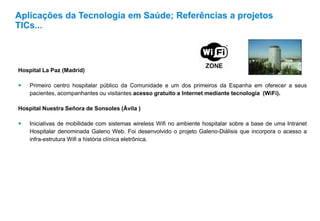 Hospital La Paz (Madrid)
 Primeiro centro hospitalar público da Comunidade e um dos primeiros da Espanha em oferecer a seus
pacientes, acompanhantes ou visitantes acesso gratuito a Internet mediante tecnologia (WiFi).
Hospital Nuestra Señora de Sonsoles (Ávila )
 Iniciativas de mobilidade com sistemas wireless Wifi no ambiente hospitalar sobre a base de uma Intranet
Hospitalar denominada Galeno Web. Foi desenvolvido o projeto Galeno-Diálisis que incorpora o acesso a
infra-estrutura Wifi a história clínica eletrônica.
Aplicações da Tecnologia em Saúde; Referências a projetos
TICs...
 