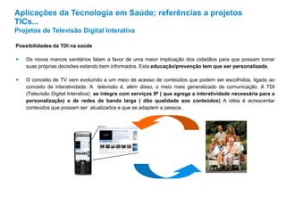 Possibilidades da TDI na saúde
 Os novos marcos sanitários falam a favor de uma maior implicação dos cidadãos para que possam tomar
suas próprias decisões estando bem informados. Esta educação/prevenção tem que ser personalizada.
 O conceito de TV vem evoluindo a um meio de acesso de conteúdos que podem ser escolhidos, ligado ao
conceito de interatividade. A televisão é, além disso, o meio mais generalizado de comunicação. A TDI
(Televisão Digital Interativa) se integra com serviços IP ( que agrega a interatividade necessária para a
personalização) e de redes de banda larga ( dão qualidade aos conteúdos) A idéia é acrescentar
conteúdos que possam ser atualizados e que se adaptem a pessoa.
Aplicações da Tecnologia em Saúde; referências a projetos
TICs...
Projetos de Televisão Digital Interativa
 