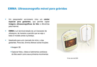 19 de Julio del 2005
 Um pesquisador sul-coreano criou um celular
especial para gestantes, que permite captar
imágens ultrassonográficas do feto e difundi-las
pela Internet.
 EMMA é um terminal dotado de um transdutor de
ultrassons, de maneira a permitir que se veja o
bebe.O modelo ainda é protótipo.
 Idealizado para unm mercado de nicho, o das
gestantes. Para isto, Emma oferece outras funções:
Imagem 3D
Capturar fotos, vídeos e batimentos cardíacos
do feto assim como seus primeiros movimentos
EMMA: Ultrassonografia móvel para grávidas
 
