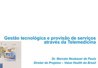 Gestão tecnológica e provisão de serviços
através da Telemedicina
Dr. Marcelo Neubauer de Paula
Diretor de Projetos – Value Health do Brasil
 