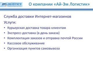 О компании «Ай-Эм Логистик» 
Служба доставки Интернет-магазинов Услуги: 
•Курьерская доставка товара клиентам 
•Экспресс-доставка (в день заказа) 
•Комплектация заказов и отправка почтой России 
•Кассовое обслуживание 
•Организация пунктов самовывоза  
