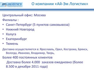Центральный офис: Москва Филиалы : 
•Санкт-Петербург (5 пунктов самовывоза) 
•Нижний Новгород 
•Калуга 
•Екатеринбург 
•Тюмень Доставка осуществляется в: Ярославль, Орел, Кострома, Брянск, Вологда, Иваново, Владимир, Тверь, Более 400 постоянных клиентов Доставка более 4.000 заказов ежедневно (более 8.500 в декабре 2011 года) 
О компании «Ай-Эм Логистик»  