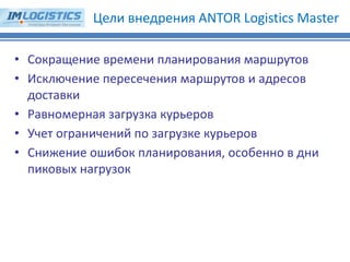 •Сокращение времени планирования маршрутов 
•Исключение пересечения маршрутов и адресов доставки 
•Равномерная загрузка курьеров 
•Учет ограничений по загрузке курьеров 
•Снижение ошибок планирования, особенно в дни пиковых нагрузок 
Цели внедрения ANTOR Logistics Master  
