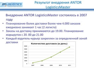 Внедрение ANTOR LogisticsMaster состоялось в 2007 году 
•Планирование более доставки более чем 4.000 заказов ежедневно занимает 1 час (2 логиста) 
•Заказы на доставку принимаются до 19.00. Планирование маршрутов с 20. 00 до 21.00 
•Каждый водитель-курьер закреплен за определенной зоной доставки 
Результат внедрения ANTOR LogisticsMaster  