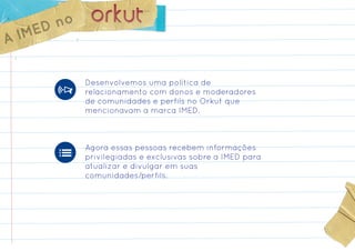 ED no
A IM

            Desenvolvemos uma política de
            relacionamento com donos e moderadores
            de comunidades e perfils no Orkut que
            mencionavam a marca IMED.



            Agora essas pessoas recebem informações
            privilegiadas e exclusivas sobre a IMED para
            atualizar e divulgar em suas
            comunidades/perfils.
 