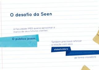 O desafio da Seen

                                 mar a
 A Faculd ade IMED queria aproxi
                       clientes:
 marca de seus futuros


O público jovem.
                                  Também precisava reforçar
                                  a relação com seus

                                     stakeholders
                                                                                   ores, etc.
                                                    alunos, professores, colaborad


                                                          de forma inovadora
 