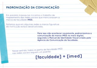 PADRONIZAÇÃO DA COMUNICAÇÃO

Em paralelo à pesquisa iniciamos o trabalho de
mapeamento das redes sociais que mencionavam a
marca da faculdade IMED.

Notamos que em algumas redes a marca figurativa
da instituição estava desatualizada.


                             Para isso não acontecer novamente, padronizamos a
                             comunicação da marca IMED no meio digital,
                             seguindo o Manual de Identidade Visual criado pela
                             Agência de Comunicação da faculdade.



                                           culdade IMED
     Nesse sent ido, todos os perfis da fa
                             m um padrão:
     nas redes sociais segue

                            [faculdade] + [imed]
 