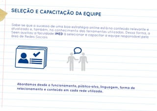SELEÇÃO E CAPACITAÇ
                                 ÃO DA EQUIPE

Sabe-se que o sucesso de um
                             a boa estratégia online está no
atualizado e, também, no conh                                conteúdo relevante e
                              ecimento das ferramentas utiliz
Seen auxiliou a faculdade IMED                                 adas. Dessa forma, a
                               à selecionar e capacitar a equi
área de Redes Sociais                                          pe responsável pela




   Abordamos desde o funcionam
                               ento, público-alvo, linguagem
   relacionamento e conteúdo em                              , forma de
                                cada rede utilizada.
 