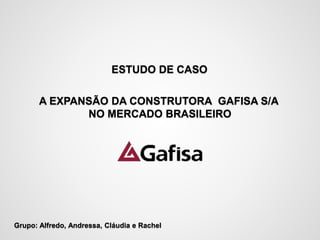 ESTUDO DE CASO 
A EXPANSÃO DA CONSTRUTORA GAFISA S/A 
NO MERCADO BRASILEIRO 
Grupo: Alfredo, Andressa, Cláudia e Rachel 
 