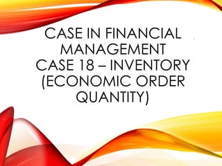 CASE IN FINANCIAL
MANAGEMENT
CASE 18 – INVENTORY
(ECONOMIC ORDER
QUANTITY)
1
 