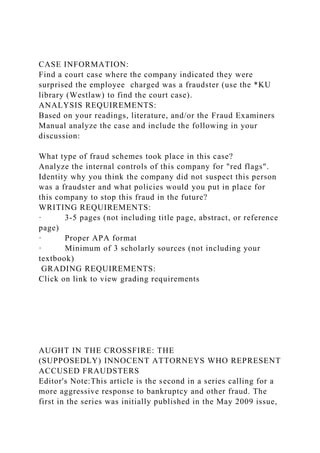 CASE INFORMATION:
Find a court case where the company indicated they were
surprised the employee charged was a fraudster (use the *KU
library (Westlaw) to find the court case).
ANALYSIS REQUIREMENTS:
Based on your readings, literature, and/or the Fraud Examiners
Manual analyze the case and include the following in your
discussion:
What type of fraud schemes took place in this case?
Analyze the internal controls of this company for "red flags".
Identity why you think the company did not suspect this person
was a fraudster and what policies would you put in place for
this company to stop this fraud in the future?
WRITING REQUIREMENTS:
· 3-5 pages (not including title page, abstract, or reference
page)
· Proper APA format
· Minimum of 3 scholarly sources (not including your
textbook)
GRADING REQUIREMENTS:
Click on link to view grading requirements
AUGHT IN THE CROSSFIRE: THE
(SUPPOSEDLY) INNOCENT ATTORNEYS WHO REPRESENT
ACCUSED FRAUDSTERS
Editor's Note:This article is the second in a series calling for a
more aggressive response to bankruptcy and other fraud. The
first in the series was initially published in the May 2009 issue,
 