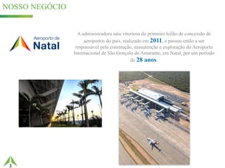 3
NOSSO NEGÓCIO
49%25,5%
A administradora saiu vitoriosa do primeiro leilão de concessão de
aeroportos do país, realizado em 2011, e passou então a ser
responsável pela construção, manutenção e exploração do Aeroporto
Internacional de São Gonçalo do Amarante, em Natal, por um período
de 28 anos.
 