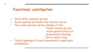Functional constipation
• Start after neonatal period
• Acute episode precedes the chronic course
• The acute episode can be-change of diet
Toilet training period
acute gastro-enteritis
inconvenient stooling
(dirty toilet, trip)
• Painful passage of bowel movements causes pain-
withholding
 