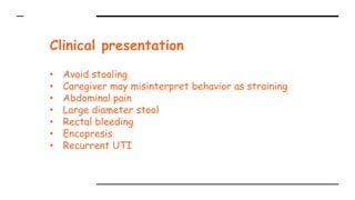 Clinical presentation
• Avoid stooling
• Caregiver may misinterpret behavior as straining
• Abdominal pain
• Large diameter stool
• Rectal bleeding
• Encopresis
• Recurrent UTI
 