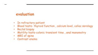 evaluation
• In refractory patient
• Blood tests- thyroid function , calcium level, celiac serology
• Rectal biopsy
• Motility tests-colonic transient time , anal manometry
• MRI of spine
• Contrast enema
 