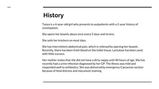 History
Tanya is a 4-year-old girl who presents to outpatients with a 2-year history of
constipation.
She opens her bowels about once every 5 days and strains.
She soils her knickers on most days.
She has intermittent abdominal pain, which is relieved by opening her bowels.
Recently, there has been fresh blood on the toilet tissue. Lactulose has been used,
with little success.
Her mother states that she did not have a dirty nappy until 40 hours of age. She has
recently had a urine infection diagnosed by her GP. The illness was mild and
responded well to antibiotics. She was delivered by emergency Caesarean section
because of fetal distress and meconium staining
 