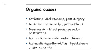 Organic causes
• Stricture- anal stenosis, post surgery
• Muscular –prune belly , gastroschisis
• Neurogenic – hirschprung ,pseudo-
obstruction
• Medication- narcotic, anticholinergic
• Metabolic-hypothyroidism , hypokalemia
, hypercalcemia
 