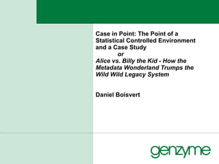 Case in Point: The Point of a Statistical Controlled Environment and a Case Study  or Alice vs. Billy the Kid - How the Metadata Wonderland Trumps the Wild Wild Legacy System Daniel Boisvert 