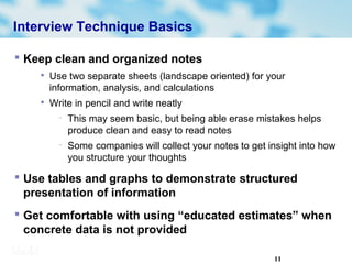 11
Interview Technique Basics
 Keep clean and organized notes

Use two separate sheets (landscape oriented) for your
information, analysis, and calculations

Write in pencil and write neatly
− This may seem basic, but being able erase mistakes helps
produce clean and easy to read notes
− Some companies will collect your notes to get insight into how
you structure your thoughts
 Use tables and graphs to demonstrate structured
presentation of information
 Get comfortable with using “educated estimates” when
concrete data is not provided
 
