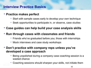 12
Interview Practice Basics
 Practice makes perfect

Start with sample cases early to develop your own technique

Seek opportunities to participate in, or observe, case studies
 Case guides can help build your case analysis skills
 Run through cases with classmates and friends

Friends who’ve graduated before you; those with internships

Mock interviews and case study workshops
 Don’t practice with company reps unless you’ve
developed a case approach

Being unpolished during a company case coaching session is a
wasted chance

Coaching sessions should sharpen your skills, not initiate them
 
