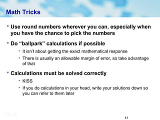 13
Math Tricks
 Use round numbers wherever you can, especially when
you have the chance to pick the numbers
 Do “ballpark” calculations if possible

It isn’t about getting the exact mathematical response

There is usually an allowable margin of error, so take advantage
of that
 Calculations must be solved correctly

KISS

If you do calculations in your head, write your solutions down so
you can refer to them later
 