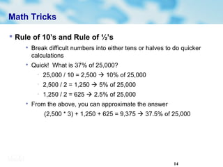14
Math Tricks
 Rule of 10’s and Rule of ½’s

Break difficult numbers into either tens or halves to do quicker
calculations

Quick! What is 37% of 25,000?
− 25,000 / 10 = 2,500  10% of 25,000
− 2,500 / 2 = 1,250  5% of 25,000
− 1,250 / 2 = 625  2.5% of 25,000

From the above, you can approximate the answer
(2,500 * 3) + 1,250 + 625 = 9,375  37.5% of 25,000
 