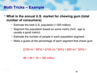 16
Math Tricks – Example
 What is the annual U.S. market for chewing gum (total
number of consumers)

Estimate the total U.S. population (~300 million)

Segment the population based on some metric (hint: age is
usually a good metric)

Estimate the number of people in each population segment

Make a guess at the percentage of each segment that chews gum
[(100 m) * 80%] + [(150 m) * 60%] + [(50 m) * 20%] =
80 + 90 + 10 = 180 million
 