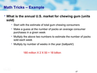 17
Math Tricks – Example
 What is the annual U.S. market for chewing gum (units
sold)

Start with the estimate of total gum chewing consumers

Make a guess at the number of packs an average consumer
purchases in a given week

Multiply the above two numbers to estimate the number of packs
sold each week

Multiply by number of weeks in the year (ballpark!)
180 million X 2 X 50 = 18 billion
 
