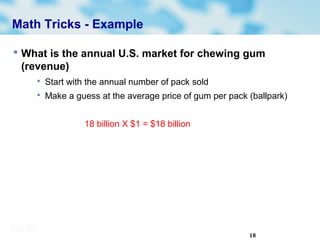18
Math Tricks - Example
 What is the annual U.S. market for chewing gum
(revenue)

Start with the annual number of pack sold

Make a guess at the average price of gum per pack (ballpark)
18 billion X $1 = $18 billion
 
