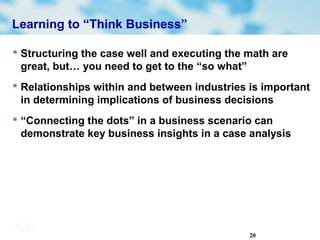 20
Learning to “Think Business”
 Structuring the case well and executing the math are
great, but… you need to get to the “so what”
 Relationships within and between industries is important
in determining implications of business decisions
 “Connecting the dots” in a business scenario can
demonstrate key business insights in a case analysis
 