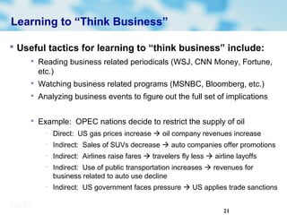 21
Learning to “Think Business”
 Useful tactics for learning to “think business” include:

Reading business related periodicals (WSJ, CNN Money, Fortune,
etc.)

Watching business related programs (MSNBC, Bloomberg, etc.)

Analyzing business events to figure out the full set of implications

Example: OPEC nations decide to restrict the supply of oil
− Direct: US gas prices increase  oil company revenues increase
− Indirect: Sales of SUVs decrease  auto companies offer promotions
− Indirect: Airlines raise fares  travelers fly less  airline layoffs
− Indirect: Use of public transportation increases  revenues for
business related to auto use decline
− Indirect: US government faces pressure  US applies trade sanctions
 