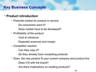 24
Key Business Concepts
 Product introduction

Potential market for product or service
− Do consumers want it?
− Does market have to be developed?

Profitability of the product
− Cost to introduce
− Expected revenues and margin

Competitor reaction
− Can they copy it?
− Do they already have competing products

Does the new product fit your current company and product line
− Does it fit with the brand?
− Are there implications on existing products?
 
