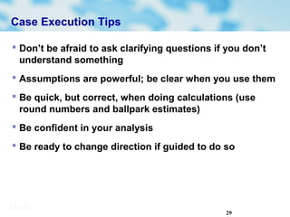 29
Case Execution Tips
 Don’t be afraid to ask clarifying questions if you don’t
understand something
 Assumptions are powerful; be clear when you use them
 Be quick, but correct, when doing calculations (use
round numbers and ballpark estimates)
 Be confident in your analysis
 Be ready to change direction if guided to do so
 