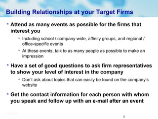 3
Building Relationships at your Target Firms
 Attend as many events as possible for the firms that
interest you

Including school / company-wide, affinity groups, and regional /
office-specific events

At these events, talk to as many people as possible to make an
impression
 Have a set of good questions to ask firm representatives
to show your level of interest in the company

Don’t ask about topics that can easily be found on the company’s
website
 Get the contact information for each person with whom
you speak and follow up with an e-mail after an event
 