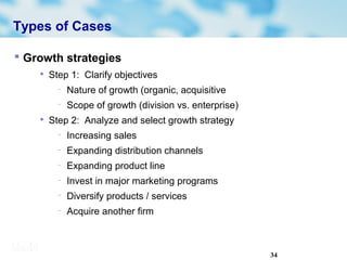 34
Types of Cases
 Growth strategies

Step 1: Clarify objectives
− Nature of growth (organic, acquisitive
− Scope of growth (division vs. enterprise)

Step 2: Analyze and select growth strategy
− Increasing sales
− Expanding distribution channels
− Expanding product line
− Invest in major marketing programs
− Diversify products / services
− Acquire another firm
 