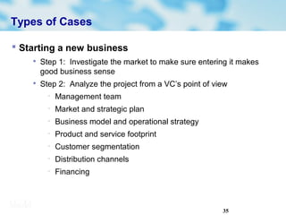 35
Types of Cases
 Starting a new business

Step 1: Investigate the market to make sure entering it makes
good business sense

Step 2: Analyze the project from a VC’s point of view
− Management team
− Market and strategic plan
− Business model and operational strategy
− Product and service footprint
− Customer segmentation
− Distribution channels
− Financing
 
