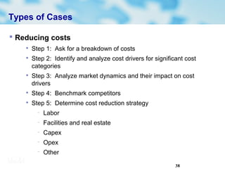 38
Types of Cases
 Reducing costs

Step 1: Ask for a breakdown of costs

Step 2: Identify and analyze cost drivers for significant cost
categories

Step 3: Analyze market dynamics and their impact on cost
drivers

Step 4: Benchmark competitors

Step 5: Determine cost reduction strategy
− Labor
− Facilities and real estate
− Capex
− Opex
− Other
 