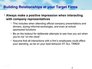 4
Building Relationships at your Target Firms
 Always make a positive impression when interacting
with company representatives

This includes when attending official company presentations and
dinners, during informal exchanges, and even at school
sponsored functions

Be on the lookout for deliberate attempts to see how you act when
you’re not “on the clock”

Assume that all interactions with a firm’s employees could affect
your standing, so be on your best behavior AT ALL TIMES!
 