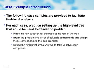 41
Case Example Introduction
 The following case samples are provided to facilitate
first-level analysis
 For each case, practice setting up the high-level tree
that could be used to attack the problem:

Place the key question for the case at the root of the tree

Break the problem into a set of solvable components and assign
those components to the tree branches

Define the high level steps you would take to solve each
component
 