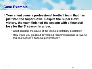42
Case Example
 Your client owns a professional football team that has
just won the Super Bowl. Despite the Super Bowl
victory, the team finished the season with a financial
loss for the 5th
season in a row.

What could be the cause of the team’s profitability problems?

How would you go about developing recommendations to reverse
this past season’s financial performance?
 