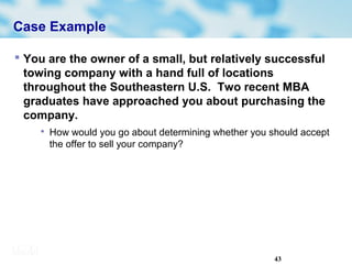 43
Case Example
 You are the owner of a small, but relatively successful
towing company with a hand full of locations
throughout the Southeastern U.S. Two recent MBA
graduates have approached you about purchasing the
company.

How would you go about determining whether you should accept
the offer to sell your company?
 