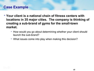 45
Case Example
 Your client is a national chain of fitness centers with
locations in 35 major cities. The company is thinking of
creating a sub-brand of gyms for the small-town
market.

How would you go about determining whether your client should
launch the sub-brand?

What issues come into play when making this decision?
 