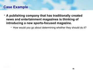46
Case Example
 A publishing company that has traditionally created
news and entertainment magazines is thinking of
introducing a new sports-focused magazine.

How would you go about determining whether they should do it?
 