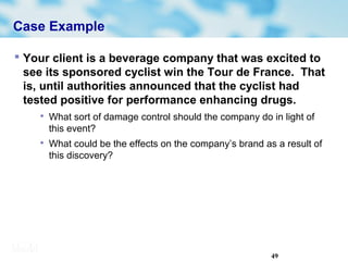 49
Case Example
 Your client is a beverage company that was excited to
see its sponsored cyclist win the Tour de France. That
is, until authorities announced that the cyclist had
tested positive for performance enhancing drugs.

What sort of damage control should the company do in light of
this event?

What could be the effects on the company’s brand as a result of
this discovery?
 