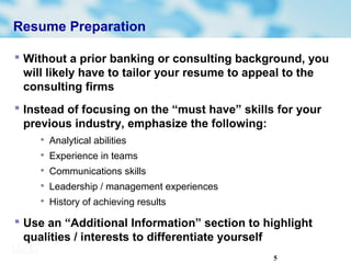 5
Resume Preparation
 Without a prior banking or consulting background, you
will likely have to tailor your resume to appeal to the
consulting firms
 Instead of focusing on the “must have” skills for your
previous industry, emphasize the following:

Analytical abilities

Experience in teams

Communications skills

Leadership / management experiences

History of achieving results
 Use an “Additional Information” section to highlight
qualities / interests to differentiate yourself
 
